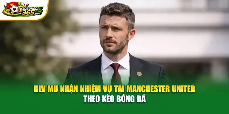 HLV MU Nhận Nhiệm Vụ Tại Manchester United Theo Kèo Bóng Đá