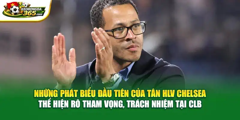 Những phát biểu đầu tiên của tân HLV Chelsea thể hiện rõ tham vọng, trách nhiệm tại CLB